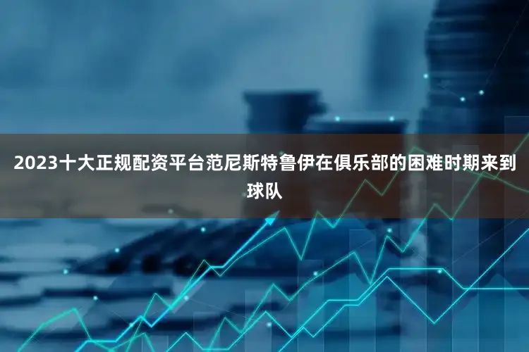2023十大正规配资平台范尼斯特鲁伊在俱乐部的困难时期来到球队
