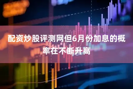 配资炒股评测网但6月份加息的概率在不断升高