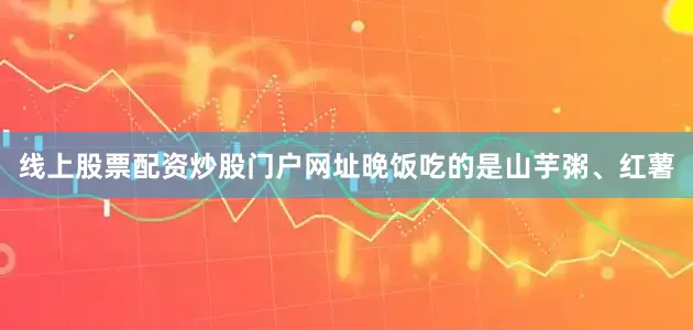 线上股票配资炒股门户网址晚饭吃的是山芋粥、红薯