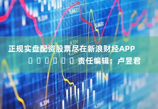 正规实盘配资股票尽在新浪财经APP            						责任编辑：卢昱君