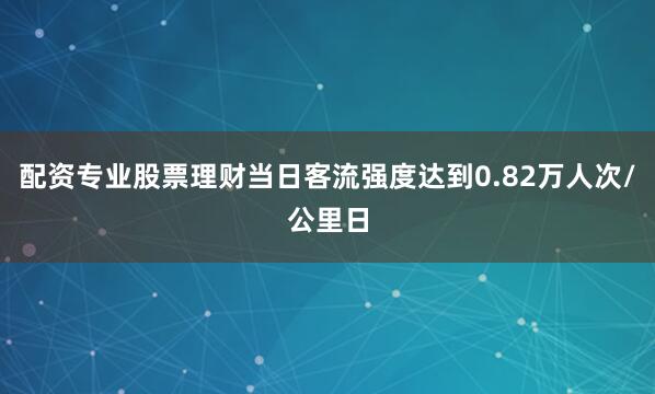配资专业股票理财当日客流强度达到0.82万人次/公里日