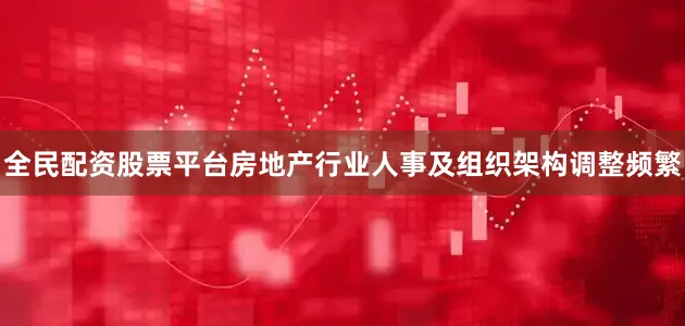 全民配资股票平台房地产行业人事及组织架构调整频繁