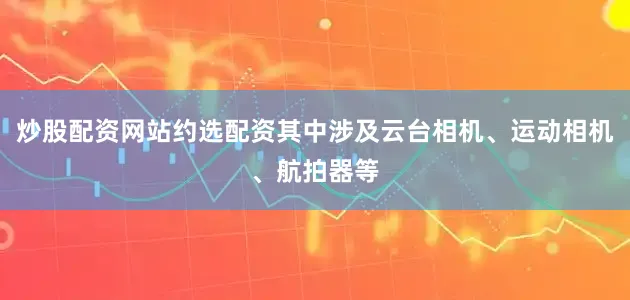 炒股配资网站约选配资其中涉及云台相机、运动相机、航拍器等