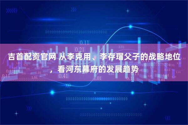 吉首配资官网 从李克用、李存瑁父子的战略地位，看河东幕府的发展趋势