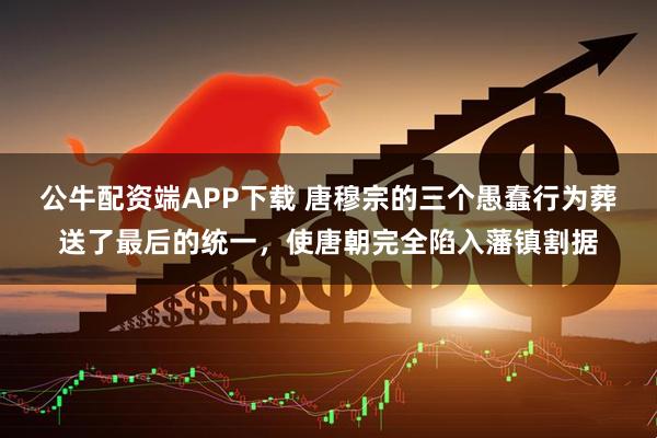 公牛配资端APP下载 唐穆宗的三个愚蠢行为葬送了最后的统一，使唐朝完全陷入藩镇割据