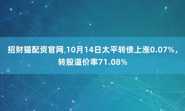 招财猫配资官网 10月14日太平转债上涨0.07%，转股溢价率71.08%