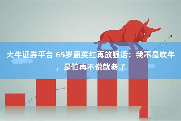 大牛证券平台 65岁惠英红再放狠话：我不是吹牛，是怕再不说就老了