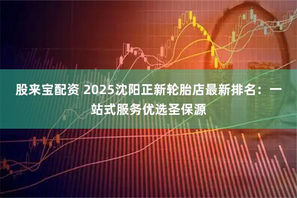 股来宝配资 2025沈阳正新轮胎店最新排名:一站式服务优选圣保源