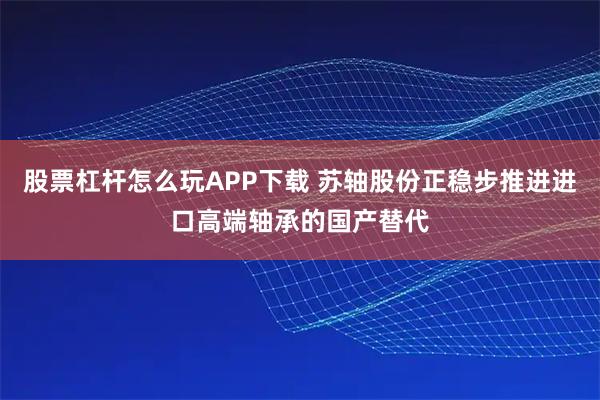 股票杠杆怎么玩APP下载 苏轴股份正稳步推进进口高端轴承的国产替代