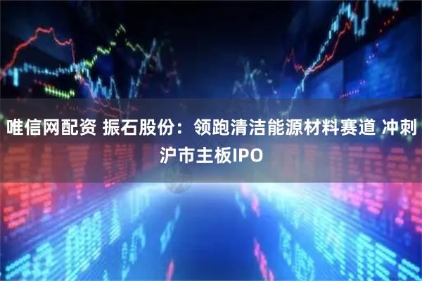 唯信网配资 振石股份:领跑清洁能源材料赛道 冲刺沪市主板IPO