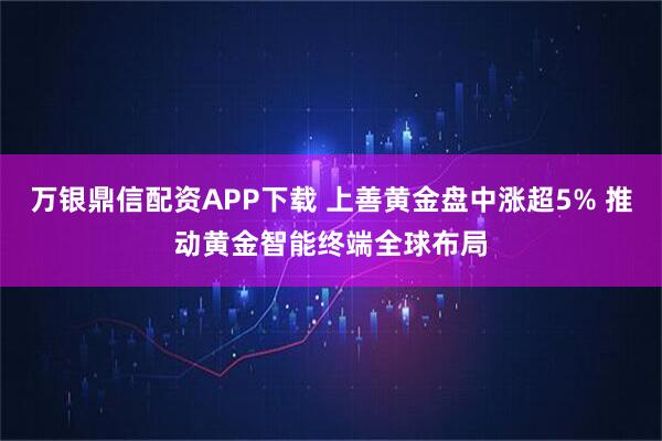 万银鼎信配资APP下载 上善黄金盘中涨超5% 推动黄金智能终端全球布局