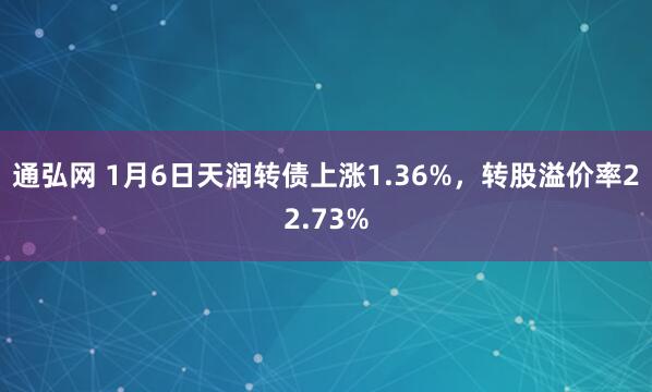 通弘网 1月6日天润转债上涨1.36%，转股溢价率22.73%
