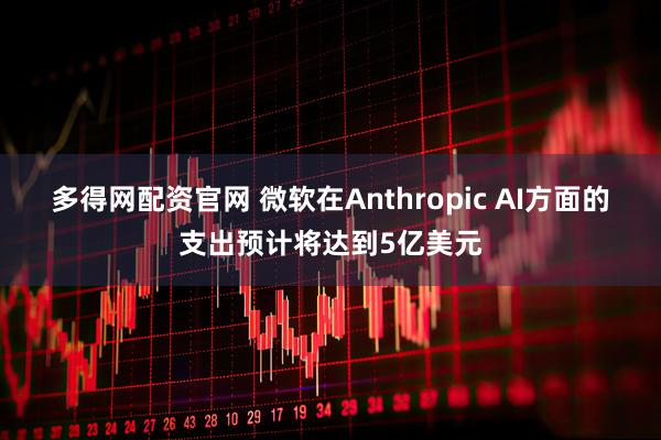 多得网配资官网 微软在Anthropic AI方面的支出预计将达到5亿美元