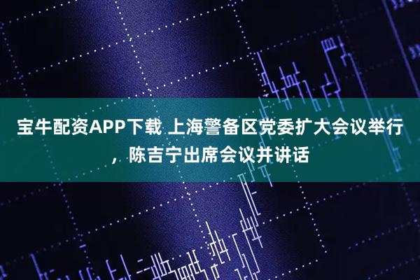 宝牛配资APP下载 上海警备区党委扩大会议举行，陈吉宁出席会议并讲话