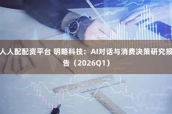 人人配配资平台 明略科技:AI对话与消费决策研究报告(2026Q1)