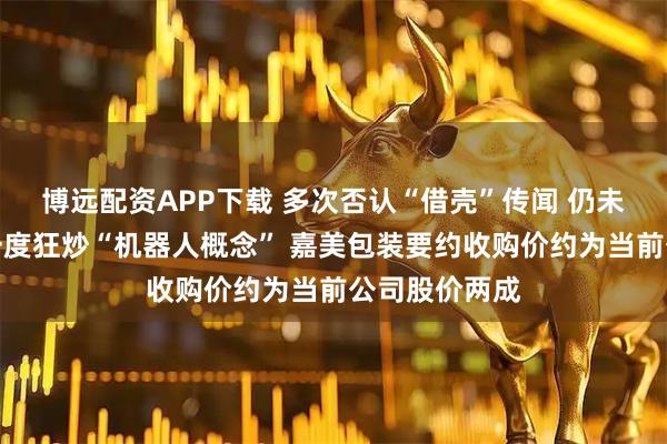 博远配资APP下载 多次否认“借壳”传闻 仍未能阻挡市场一度狂炒“机器人概念” 嘉美包装要约收购价约为当前公司股价两成